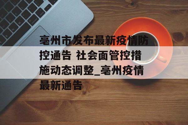 亳州市发布最新疫情防控通告 社会面管控措施动态调整_亳州疫情最新通告 亳州市发布最新疫情防控通告 社会面管控措施动态调整_亳州疫情最新通告